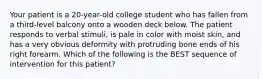 Your patient is a​ 20-year-old college student who has fallen from a​ third-level balcony onto a wooden deck below. The patient responds to verbal​ stimuli, is pale in color with moist​ skin, and has a very obvious deformity with protruding bone ends of his right forearm. Which of the following is the BEST sequence of intervention for this​ patient?