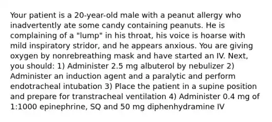 Your patient is a​ 20-year-old male with a peanut allergy who inadvertently ate some candy containing peanuts. He is complaining of a​ "lump" in his​ throat, his voice is hoarse with mild inspiratory​ stridor, and he appears anxious. You are giving oxygen by nonrebreathing mask and have started an IV.​ Next, you​ should: 1) Administer 2.5 mg albuterol by nebulizer 2) Administer an induction agent and a paralytic and perform endotracheal intubation 3) Place the patient in a supine position and prepare for transtracheal ventilation 4) Administer 0.4 mg of​ 1:1000 epinephrine, SQ and 50 mg diphenhydramine IV