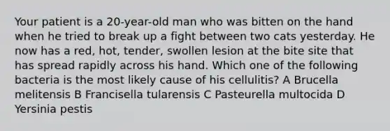 Your patient is a 20-year-old man who was bitten on the hand when he tried to break up a fight between two cats yesterday. He now has a red, hot, tender, swollen lesion at the bite site that has spread rapidly across his hand. Which one of the following bacteria is the most likely cause of his cellulitis? A Brucella melitensis B Francisella tularensis C Pasteurella multocida D Yersinia pestis