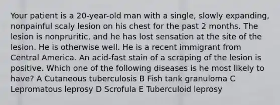 Your patient is a 20-year-old man with a single, slowly expanding, nonpainful scaly lesion on his chest for the past 2 months. The lesion is nonpruritic, and he has lost sensation at the site of the lesion. He is otherwise well. He is a recent immigrant from Central America. An acid-fast stain of a scraping of the lesion is positive. Which one of the following diseases is he most likely to have? A Cutaneous tuberculosis B Fish tank granuloma C Lepromatous leprosy D Scrofula E Tuberculoid leprosy