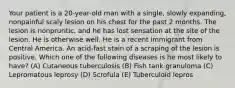 Your patient is a 20-year-old man with a single, slowly expanding, nonpainful scaly lesion on his chest for the past 2 months. The lesion is nonpruritic, and he has lost sensation at the site of the lesion. He is otherwise well. He is a recent immigrant from Central America. An acid-fast stain of a scraping of the lesion is positive. Which one of the following diseases is he most likely to have? (A) Cutaneous tuberculosis (B) Fish tank granuloma (C) Lepromatous leprosy (D) Scrofula (E) Tuberculoid lepros