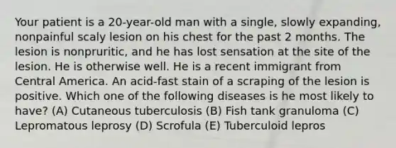 Your patient is a 20-year-old man with a single, slowly expanding, nonpainful scaly lesion on his chest for the past 2 months. The lesion is nonpruritic, and he has lost sensation at the site of the lesion. He is otherwise well. He is a recent immigrant from Central America. An acid-fast stain of a scraping of the lesion is positive. Which one of the following diseases is he most likely to have? (A) Cutaneous tuberculosis (B) Fish tank granuloma (C) Lepromatous leprosy (D) Scrofula (E) Tuberculoid lepros