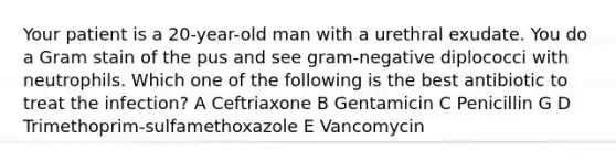 Your patient is a 20-year-old man with a urethral exudate. You do a Gram stain of the pus and see gram-negative diplococci with neutrophils. Which one of the following is the best antibiotic to treat the infection? A Ceftriaxone B Gentamicin C Penicillin G D Trimethoprim-sulfamethoxazole E Vancomycin