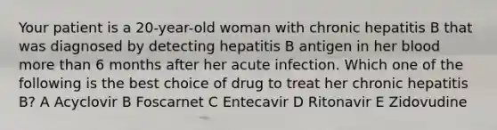 Your patient is a 20-year-old woman with chronic hepatitis B that was diagnosed by detecting hepatitis B antigen in her blood more than 6 months after her acute infection. Which one of the following is the best choice of drug to treat her chronic hepatitis B? A Acyclovir B Foscarnet C Entecavir D Ritonavir E Zidovudine