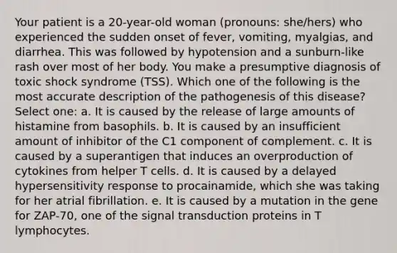 Your patient is a 20-year-old woman (pronouns: she/hers) who experienced the sudden onset of fever, vomiting, myalgias, and diarrhea. This was followed by hypotension and a sunburn-like rash over most of her body. You make a presumptive diagnosis of toxic shock syndrome (TSS). Which one of the following is the most accurate description of the pathogenesis of this disease? Select one: a. It is caused by the release of large amounts of histamine from basophils. b. It is caused by an insufficient amount of inhibitor of the C1 component of complement. c. It is caused by a superantigen that induces an overproduction of cytokines from helper T cells. d. It is caused by a delayed hypersensitivity response to procainamide, which she was taking for her atrial fibrillation. e. It is caused by a mutation in the gene for ZAP-70, one of the signal transduction proteins in T lymphocytes.