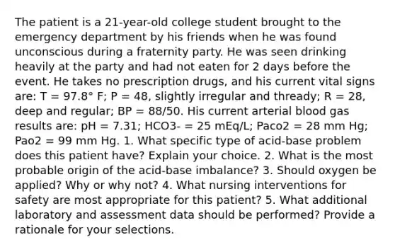 The patient is a 21-year-old college student brought to the emergency department by his friends when he was found unconscious during a fraternity party. He was seen drinking heavily at the party and had not eaten for 2 days before the event. He takes no prescription drugs, and his current vital signs are: T = 97.8° F; P = 48, slightly irregular and thready; R = 28, deep and regular; BP = 88/50. His current arterial blood gas results are: pH = 7.31; HCO3- = 25 mEq/L; Paco2 = 28 mm Hg; Pao2 = 99 mm Hg. 1. What specific type of acid-base problem does this patient have? Explain your choice. 2. What is the most probable origin of the acid-base imbalance? 3. Should oxygen be applied? Why or why not? 4. What nursing interventions for safety are most appropriate for this patient? 5. What additional laboratory and assessment data should be performed? Provide a rationale for your selections.