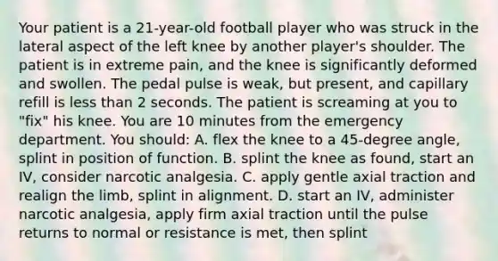 Your patient is a​ 21-year-old football player who was struck in the lateral aspect of the left knee by another​ player's shoulder. The patient is in extreme​ pain, and the knee is significantly deformed and swollen. The pedal pulse is​ weak, but​ present, and capillary refill is less than 2 seconds. The patient is screaming at you to​ "fix" his knee. You are 10 minutes from the emergency department. You​ should: A. flex the knee to a​ 45-degree angle, splint in position of function. B. splint the knee as​ found, start an​ IV, consider narcotic analgesia. C. apply gentle axial traction and realign the​ limb, splint in alignment. D. start an​ IV, administer narcotic​ analgesia, apply firm axial traction until the pulse returns to normal or resistance is​ met, then splint