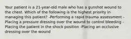 Your patient is a 21-year-old male who has a gunshot wound to the chest. Which of the following is the highest priority in managing this patient? -Performing a rapid trauma assessment -Placing a pressure dressing over the wound to control bleeding -Placing the patient in the shock position -Placing an occlusive dressing over the wound