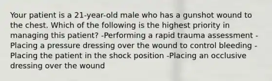 Your patient is a 21-year-old male who has a gunshot wound to the chest. Which of the following is the highest priority in managing this patient? -Performing a rapid trauma assessment -Placing a pressure dressing over the wound to control bleeding -Placing the patient in the shock position -Placing an occlusive dressing over the wound