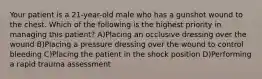 Your patient is a 21-year-old male who has a gunshot wound to the chest. Which of the following is the highest priority in managing this patient? A)Placing an occlusive dressing over the wound B)Placing a pressure dressing over the wound to control bleeding C)Placing the patient in the shock position D)Performing a rapid trauma assessment