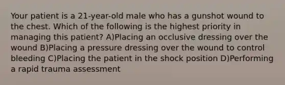 Your patient is a 21-year-old male who has a gunshot wound to the chest. Which of the following is the highest priority in managing this patient? A)Placing an occlusive dressing over the wound B)Placing a pressure dressing over the wound to control bleeding C)Placing the patient in the shock position D)Performing a rapid trauma assessment