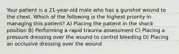 Your patient is a 21-year-old male who has a gunshot wound to the chest. Which of the following is the highest priority in managing this patient? A) Placing the patient in the shock position B) Performing a rapid trauma assessment C) Placing a pressure dressing over the wound to control bleeding D) Placing an occlusive dressing over the wound