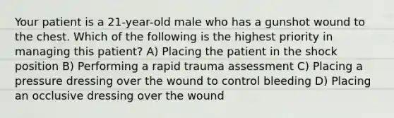 Your patient is a 21-year-old male who has a gunshot wound to the chest. Which of the following is the highest priority in managing this patient? A) Placing the patient in the shock position B) Performing a rapid trauma assessment C) Placing a pressure dressing over the wound to control bleeding D) Placing an occlusive dressing over the wound