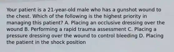 Your patient is a 21-year-old male who has a gunshot wound to the chest. Which of the following is the highest priority in managing this patient? A. Placing an occlusive dressing over the wound B. Performing a rapid trauma assessment C. Placing a pressure dressing over the wound to control bleeding D. Placing the patient in the shock position