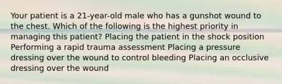 Your patient is a 21-year-old male who has a gunshot wound to the chest. Which of the following is the highest priority in managing this patient? Placing the patient in the shock position Performing a rapid trauma assessment Placing a pressure dressing over the wound to control bleeding Placing an occlusive dressing over the wound