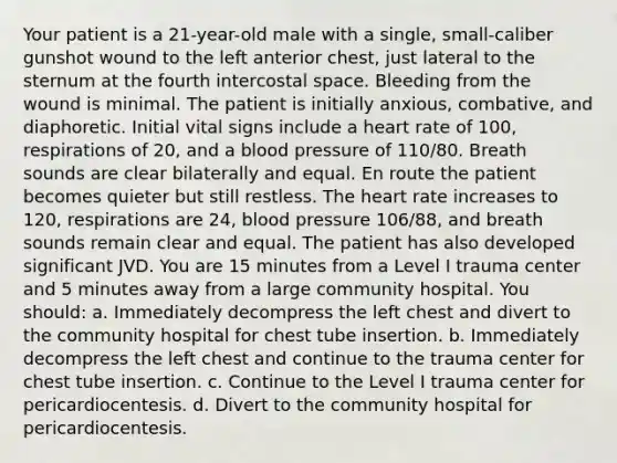 Your patient is a 21-year-old male with a single, small-caliber gunshot wound to the left anterior chest, just lateral to the sternum at the fourth intercostal space. Bleeding from the wound is minimal. The patient is initially anxious, combative, and diaphoretic. Initial vital signs include a heart rate of 100, respirations of 20, and a blood pressure of 110/80. Breath sounds are clear bilaterally and equal. En route the patient becomes quieter but still restless. The heart rate increases to 120, respirations are 24, blood pressure 106/88, and breath sounds remain clear and equal. The patient has also developed significant JVD. You are 15 minutes from a Level I trauma center and 5 minutes away from a large community hospital. You should: a. Immediately decompress the left chest and divert to the community hospital for chest tube insertion. b. Immediately decompress the left chest and continue to the trauma center for chest tube insertion. c. Continue to the Level I trauma center for pericardiocentesis. d. Divert to the community hospital for pericardiocentesis.