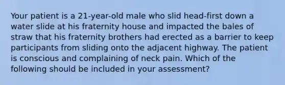 Your patient is a​ 21-year-old male who slid​ head-first down a water slide at his fraternity house and impacted the bales of straw that his fraternity brothers had erected as a barrier to keep participants from sliding onto the adjacent highway. The patient is conscious and complaining of neck pain. Which of the following should be included in your​ assessment?