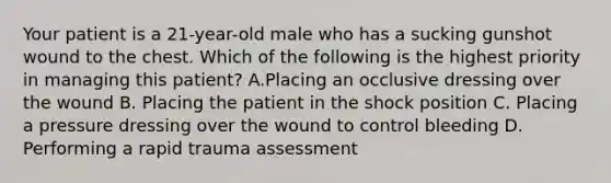 Your patient is a​ 21-year-old male who has a sucking gunshot wound to the chest. Which of the following is the highest priority in managing this​ patient? A.Placing an occlusive dressing over the wound B. Placing the patient in the shock position C. Placing a pressure dressing over the wound to control bleeding D. Performing a rapid trauma assessment