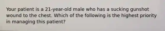 Your patient is a 21-year-old male who has a sucking gunshot wound to the chest. Which of the following is the highest priority in managing this patient?