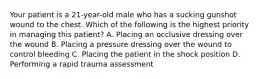 Your patient is a​ 21-year-old male who has a sucking gunshot wound to the chest. Which of the following is the highest priority in managing this​ patient? A. Placing an occlusive dressing over the wound B. Placing a pressure dressing over the wound to control bleeding C. Placing the patient in the shock position D. Performing a rapid trauma assessment