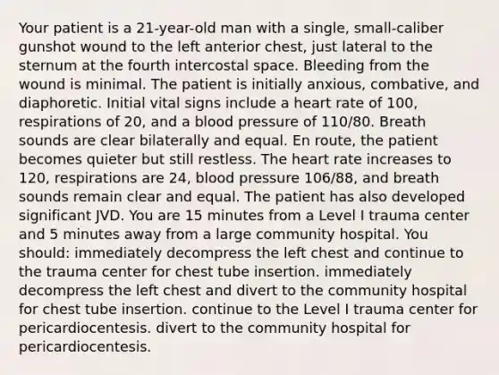 Your patient is a 21-year-old man with a single, small-caliber gunshot wound to the left anterior chest, just lateral to the sternum at the fourth intercostal space. Bleeding from the wound is minimal. The patient is initially anxious, combative, and diaphoretic. Initial vital signs include a heart rate of 100, respirations of 20, and a blood pressure of 110/80. Breath sounds are clear bilaterally and equal. En route, the patient becomes quieter but still restless. The heart rate increases to 120, respirations are 24, blood pressure 106/88, and breath sounds remain clear and equal. The patient has also developed significant JVD. You are 15 minutes from a Level I trauma center and 5 minutes away from a large community hospital. You should: immediately decompress the left chest and continue to the trauma center for chest tube insertion. immediately decompress the left chest and divert to the community hospital for chest tube insertion. continue to the Level I trauma center for pericardiocentesis. divert to the community hospital for pericardiocentesis.