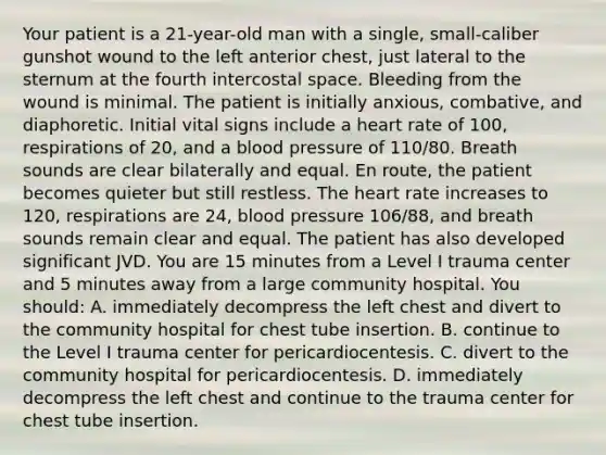 Your patient is a​ 21-year-old man with a​ single, small-caliber gunshot wound to the left anterior​ chest, just lateral to the sternum at the fourth intercostal space. Bleeding from the wound is minimal. The patient is initially​ anxious, combative, and diaphoretic. Initial vital signs include a heart rate of​ 100, respirations of​ 20, and a blood pressure of​ 110/80. Breath sounds are clear bilaterally and equal. En​ route, the patient becomes quieter but still restless. The heart rate increases to​ 120, respirations are​ 24, blood pressure​ 106/88, and breath sounds remain clear and equal. The patient has also developed significant JVD. You are 15 minutes from a Level I trauma center and 5 minutes away from a large community hospital. You​ should: A. immediately decompress the left chest and divert to the community hospital for chest tube insertion. B. continue to the Level I trauma center for pericardiocentesis. C. divert to the community hospital for pericardiocentesis. D. immediately decompress the left chest and continue to the trauma center for chest tube insertion.