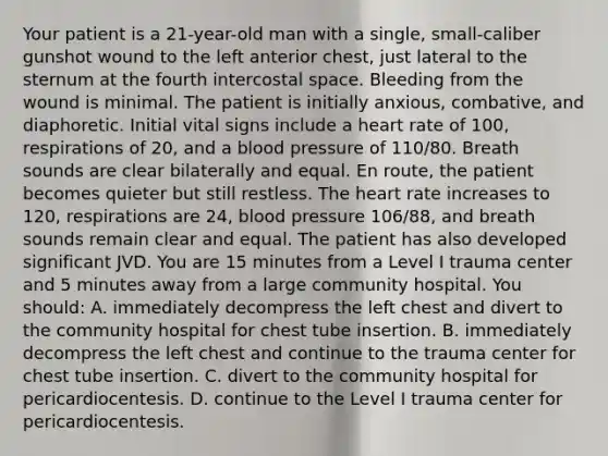 Your patient is a​ 21-year-old man with a​ single, small-caliber gunshot wound to the left anterior​ chest, just lateral to the sternum at the fourth intercostal space. Bleeding from the wound is minimal. The patient is initially​ anxious, combative, and diaphoretic. Initial vital signs include a heart rate of​ 100, respirations of​ 20, and a blood pressure of​ 110/80. Breath sounds are clear bilaterally and equal. En​ route, the patient becomes quieter but still restless. The heart rate increases to​ 120, respirations are​ 24, blood pressure​ 106/88, and breath sounds remain clear and equal. The patient has also developed significant JVD. You are 15 minutes from a Level I trauma center and 5 minutes away from a large community hospital. You​ should: A. immediately decompress the left chest and divert to the community hospital for chest tube insertion. B. immediately decompress the left chest and continue to the trauma center for chest tube insertion. C. divert to the community hospital for pericardiocentesis. D. continue to the Level I trauma center for pericardiocentesis.