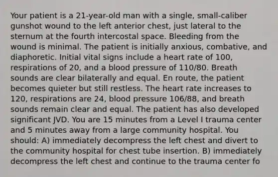 Your patient is a 21-year-old man with a single, small-caliber gunshot wound to the left anterior chest, just lateral to the sternum at the fourth intercostal space. Bleeding from the wound is minimal. The patient is initially anxious, combative, and diaphoretic. Initial vital signs include a heart rate of 100, respirations of 20, and a blood pressure of 110/80. Breath sounds are clear bilaterally and equal. En route, the patient becomes quieter but still restless. The heart rate increases to 120, respirations are 24, blood pressure 106/88, and breath sounds remain clear and equal. The patient has also developed significant JVD. You are 15 minutes from a Level I trauma center and 5 minutes away from a large community hospital. You should: A) immediately decompress the left chest and divert to the community hospital for chest tube insertion. B) immediately decompress the left chest and continue to the trauma center fo