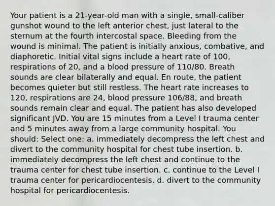 Your patient is a 21-year-old man with a single, small-caliber gunshot wound to the left anterior chest, just lateral to the sternum at the fourth intercostal space. Bleeding from the wound is minimal. The patient is initially anxious, combative, and diaphoretic. Initial vital signs include a heart rate of 100, respirations of 20, and a blood pressure of 110/80. Breath sounds are clear bilaterally and equal. En route, the patient becomes quieter but still restless. The heart rate increases to 120, respirations are 24, blood pressure 106/88, and breath sounds remain clear and equal. The patient has also developed significant JVD. You are 15 minutes from a Level I trauma center and 5 minutes away from a large community hospital. You should: Select one: a. immediately decompress the left chest and divert to the community hospital for chest tube insertion. b. immediately decompress the left chest and continue to the trauma center for chest tube insertion. c. continue to the Level I trauma center for pericardiocentesis. d. divert to the community hospital for pericardiocentesis.