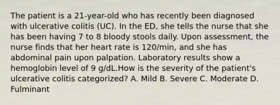 The patient is a 21-year-old who has recently been diagnosed with ulcerative colitis (UC). In the ED, she tells the nurse that she has been having 7 to 8 bloody stools daily. Upon assessment, the nurse finds that her heart rate is 120/min, and she has abdominal pain upon palpation. Laboratory results show a hemoglobin level of 9 g/dL.How is the severity of the patient's ulcerative colitis categorized? A. Mild B. Severe C. Moderate D. Fulminant