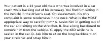 Your patient is a 22 year old male who was involved in a car crash while backing out of his driveway. You find him sitting in the vehicle in the driver's seat. On assessment, his only complaint is some tenderness in the neck. What is the MOST appropriate way to care for him? A. Assist him in getting out of the car and sitting on the stretcher. B. Use a long backboard to remove him from the vehicle. C. Apply the KED while he is seated in the car. D. Ask him to sit on the long backboard on your stretcher and strap him in.