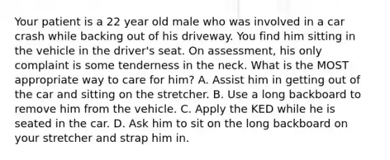 Your patient is a 22 year old male who was involved in a car crash while backing out of his driveway. You find him sitting in the vehicle in the driver's seat. On assessment, his only complaint is some tenderness in the neck. What is the MOST appropriate way to care for him? A. Assist him in getting out of the car and sitting on the stretcher. B. Use a long backboard to remove him from the vehicle. C. Apply the KED while he is seated in the car. D. Ask him to sit on the long backboard on your stretcher and strap him in.