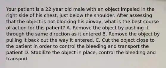 Your patient is a 22 year old male with an object impaled in the right side of his chest, just below the shoulder. After assessing that the object is not blocking his airway, what is the best course of action for this patient? A. Remove the object by pushing it through the same direction as it entered B. Remove the object by pulling it back out the way it entered. C. Cut the object close to the patient in order to control the bleeding and transport the patient D. Stabilize the object in place, control the bleeding and transport