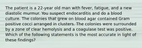 The patient is a 22-year old man with fever, fatigue, and a new diastolic murmur. You suspect endocarditis and do a blood culture. The colonies that grew on blood agar contained Gram positive cocci arranged in clusters. The colonies were surrounded by a zone of clear hemolysis and a coagulase test was positive. Which of the following statements is the most accurate in light of these findings?