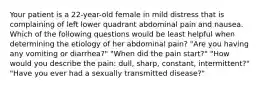 Your patient is a 22-year-old female in mild distress that is complaining of left lower quadrant abdominal pain and nausea. Which of the following questions would be least helpful when determining the etiology of her abdominal pain? "Are you having any vomiting or diarrhea?" "When did the pain start?" "How would you describe the pain: dull, sharp, constant, intermittent?" "Have you ever had a sexually transmitted disease?"