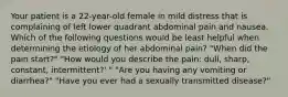 Your patient is a 22-year-old female in mild distress that is complaining of left lower quadrant abdominal pain and nausea. Which of the following questions would be least helpful when determining the etiology of her abdominal pain? "When did the pain start?" "How would you describe the pain: dull, sharp, constant, intermittent?' " "Are you having any vomiting or diarrhea?" "Have you ever had a sexually transmitted disease?"