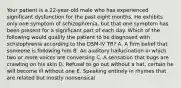 Your patient is a 22-year-old male who has experienced significant dysfunction for the past eight months. He exhibits only one symptom of schizophrenia, but that one symptom has been present for a significant part of each day. Which of the following would qualify the patient to be diagnosed with schizophrenia according to the DSM-IV TR? A. A firm belief that someone is following him B. An auditory hallucination in which two or more voices are conversing C. A sensation that bugs are crawling on his skin D. Refusal to go out without a hat, certain he will become ill without one E. Speaking entirely in rhymes that are related but mostly nonsensical