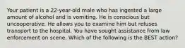 Your patient is a​ 22-year-old male who has ingested a large amount of alcohol and is vomiting. He is conscious but uncooperative. He allows you to examine him but refuses transport to the hospital. You have sought assistance from law enforcement on scene. Which of the following is the BEST​ action?