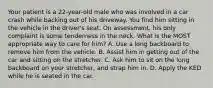 Your patient is a​ 22-year-old male who was involved in a car crash while backing out of his driveway. You find him sitting in the vehicle in the​ driver's seat. On​ assessment, his only complaint is some tenderness in the neck. What is the MOST appropriate way to care for​ him? A. Use a long backboard to remove him from the vehicle. B. Assist him in getting out of the car and sitting on the stretcher. C. Ask him to sit on the long backboard on your​ stretcher, and strap him in. D. Apply the KED while he is seated in the car.