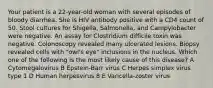 Your patient is a 22-year-old woman with several episodes of bloody diarrhea. She is HIV antibody positive with a CD4 count of 50. Stool cultures for Shigella, Salmonella, and Campylobacter were negative. An assay for Clostridium difficile toxin was negative. Colonoscopy revealed many ulcerated lesions. Biopsy revealed cells with "owl's eye" inclusions in the nucleus. Which one of the following is the most likely cause of this disease? A Cytomegalovirus B Epstein-Barr virus C Herpes simplex virus type 1 D Human herpesvirus 8 E Varicella-zoster virus