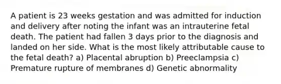 A patient is 23 weeks gestation and was admitted for induction and delivery after noting the infant was an intrauterine fetal death. The patient had fallen 3 days prior to the diagnosis and landed on her side. What is the most likely attributable cause to the fetal death? a) Placental abruption b) Preeclampsia c) Premature rupture of membranes d) Genetic abnormality