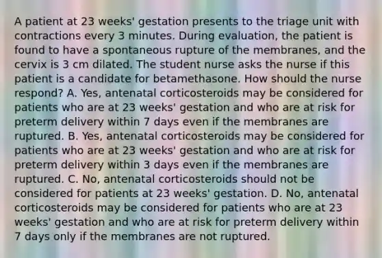 A patient at 23 weeks' gestation presents to the triage unit with contractions every 3 minutes. During evaluation, the patient is found to have a spontaneous rupture of the membranes, and the cervix is 3 cm dilated. The student nurse asks the nurse if this patient is a candidate for betamethasone. How should the nurse respond? A. Yes, antenatal corticosteroids may be considered for patients who are at 23 weeks' gestation and who are at risk for preterm delivery within 7 days even if the membranes are ruptured. B. Yes, antenatal corticosteroids may be considered for patients who are at 23 weeks' gestation and who are at risk for preterm delivery within 3 days even if the membranes are ruptured. C. No, antenatal corticosteroids should not be considered for patients at 23 weeks' gestation. D. No, antenatal corticosteroids may be considered for patients who are at 23 weeks' gestation and who are at risk for preterm delivery within 7 days only if the membranes are not ruptured.