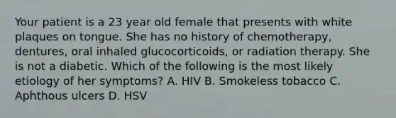 Your patient is a 23 year old female that presents with white plaques on tongue. She has no history of chemotherapy, dentures, oral inhaled glucocorticoids, or radiation therapy. She is not a diabetic. Which of the following is the most likely etiology of her symptoms? A. HIV B. Smokeless tobacco C. Aphthous ulcers D. HSV