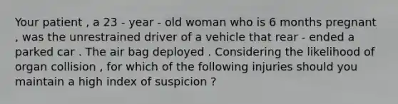 Your patient , a 23 - year - old woman who is 6 months pregnant , was the unrestrained driver of a vehicle that rear - ended a parked car . The air bag deployed . Considering the likelihood of organ collision , for which of the following injuries should you maintain a high index of suspicion ?