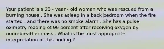 Your patient is a 23 - year - old woman who was rescued from a burning house . She was asleep in a back bedroom when the fire started , and there was no smoke alarm . She has a pulse oximetry reading of 99 percent after receiving oxygen by nonrebreather mask . What is the most appropriate interpretation of this finding ?