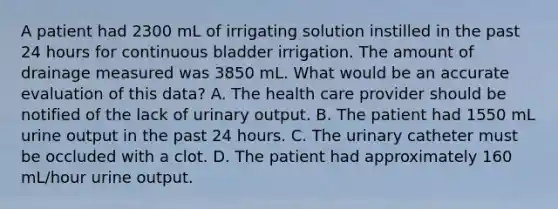 A patient had 2300 mL of irrigating solution instilled in the past 24 hours for continuous bladder irrigation. The amount of drainage measured was 3850 mL. What would be an accurate evaluation of this data? A. The health care provider should be notified of the lack of urinary output. B. The patient had 1550 mL urine output in the past 24 hours. C. The urinary catheter must be occluded with a clot. D. The patient had approximately 160 mL/hour urine output.