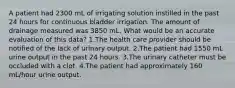 A patient had 2300 mL of irrigating solution instilled in the past 24 hours for continuous bladder irrigation. The amount of drainage measured was 3850 mL. What would be an accurate evaluation of this data? 1.The health care provider should be notified of the lack of urinary output. 2.The patient had 1550 mL urine output in the past 24 hours. 3.The urinary catheter must be occluded with a clot. 4.The patient had approximately 160 mL/hour urine output.