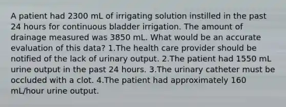 A patient had 2300 mL of irrigating solution instilled in the past 24 hours for continuous bladder irrigation. The amount of drainage measured was 3850 mL. What would be an accurate evaluation of this data? 1.The health care provider should be notified of the lack of urinary output. 2.The patient had 1550 mL urine output in the past 24 hours. 3.The urinary catheter must be occluded with a clot. 4.The patient had approximately 160 mL/hour urine output.