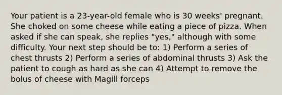 Your patient is a​ 23-year-old female who is 30​ weeks' pregnant. She choked on some cheese while eating a piece of pizza. When asked if she can​ speak, she replies​ "yes," although with some difficulty. Your next step should be​ to: 1) Perform a series of chest thrusts 2) Perform a series of abdominal thrusts 3) Ask the patient to cough as hard as she can 4) Attempt to remove the bolus of cheese with Magill forceps