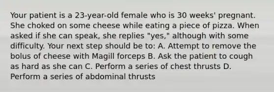 Your patient is a​ 23-year-old female who is 30​ weeks' pregnant. She choked on some cheese while eating a piece of pizza. When asked if she can​ speak, she replies​ "yes," although with some difficulty. Your next step should be​ to: A. Attempt to remove the bolus of cheese with Magill forceps B. Ask the patient to cough as hard as she can C. Perform a series of chest thrusts D. Perform a series of abdominal thrusts